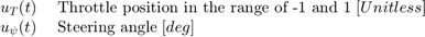 $$ \begin{array} {ll}&#10;u_T(t) \; &#38; \textnormal{Throttle position in the range of -1 and 1} \; [Unitless] \\&#10;u_\psi(t) \; &#38; \textnormal{Steering angle} \; [deg] \\&#10;\end{array} $$